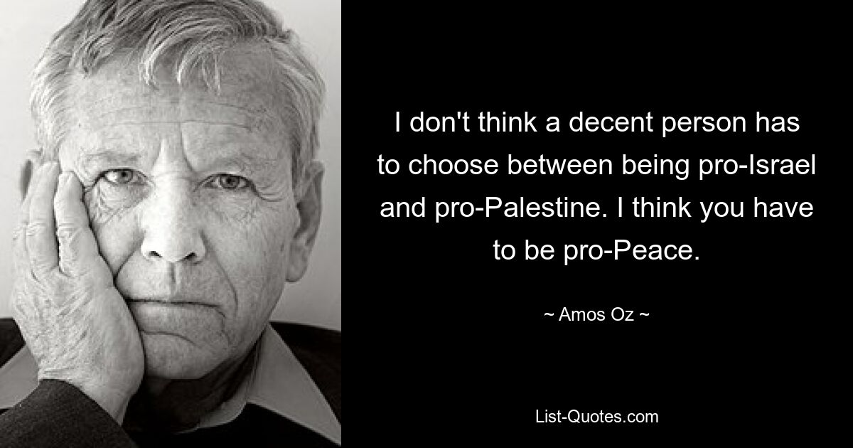 I don't think a decent person has to choose between being pro-Israel and pro-Palestine. I think you have to be pro-Peace. — © Amos Oz