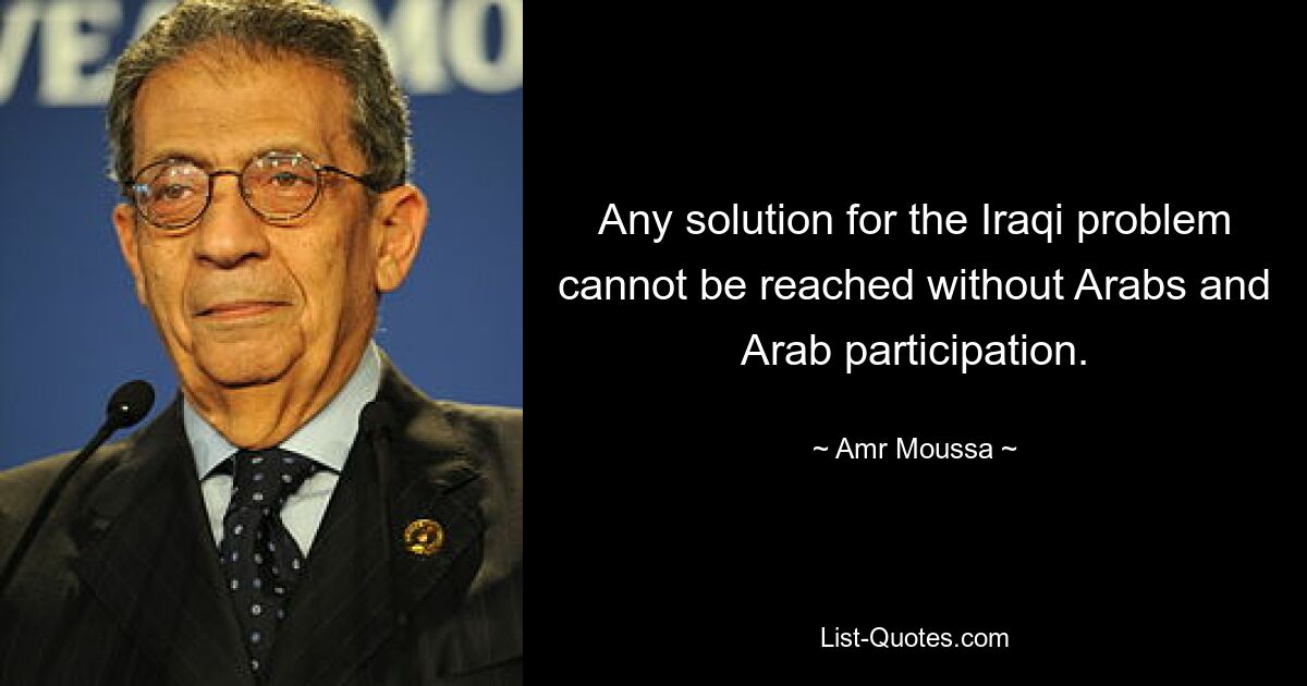 Any solution for the Iraqi problem cannot be reached without Arabs and Arab participation. — © Amr Moussa