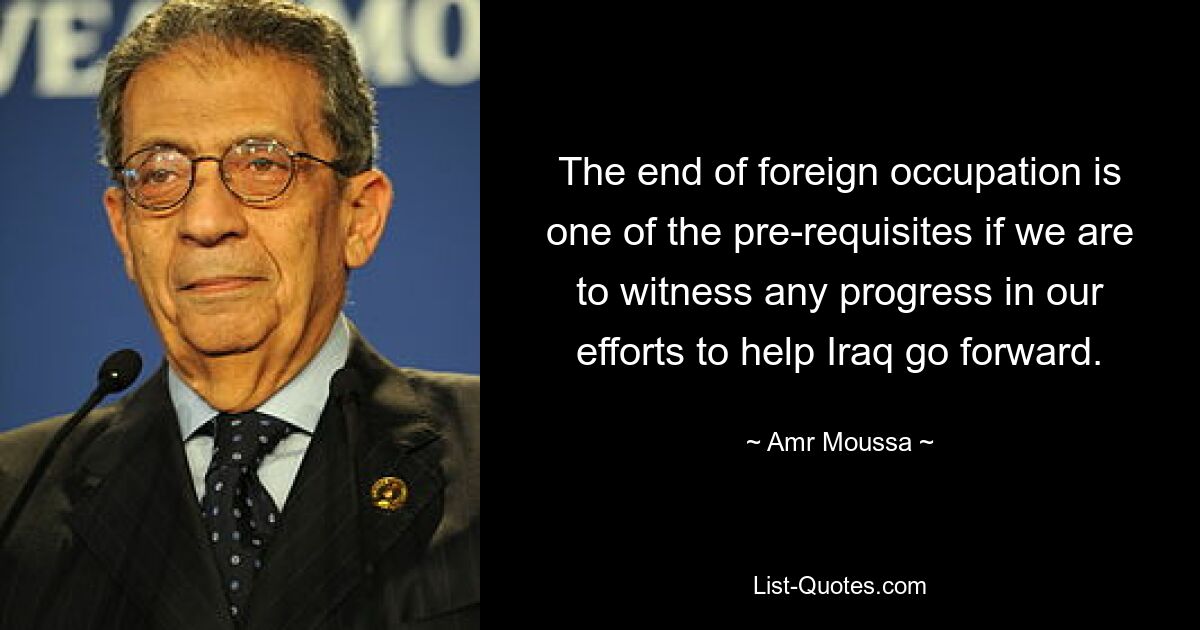 The end of foreign occupation is one of the pre-requisites if we are to witness any progress in our efforts to help Iraq go forward. — © Amr Moussa