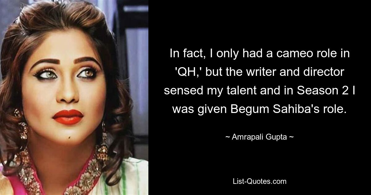 In fact, I only had a cameo role in 'QH,' but the writer and director sensed my talent and in Season 2 I was given Begum Sahiba's role. — © Amrapali Gupta