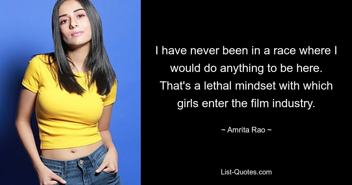 I have never been in a race where I would do anything to be here. That's a lethal mindset with which girls enter the film industry. — © Amrita Rao