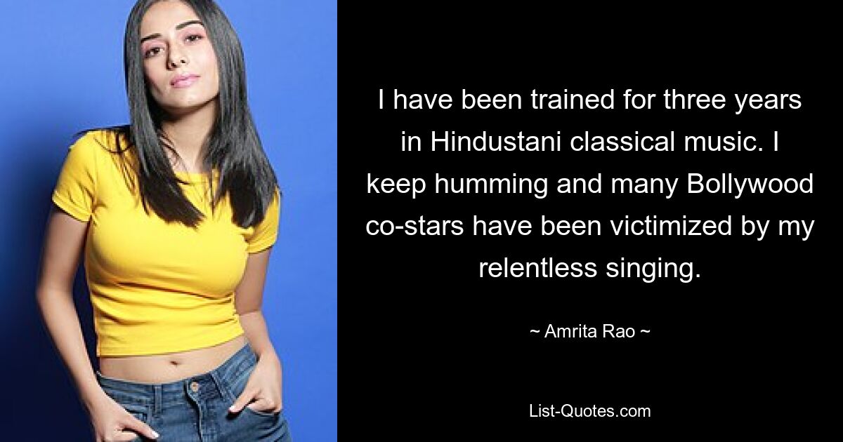 I have been trained for three years in Hindustani classical music. I keep humming and many Bollywood co-stars have been victimized by my relentless singing. — © Amrita Rao