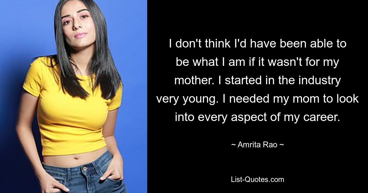 I don't think I'd have been able to be what I am if it wasn't for my mother. I started in the industry very young. I needed my mom to look into every aspect of my career. — © Amrita Rao