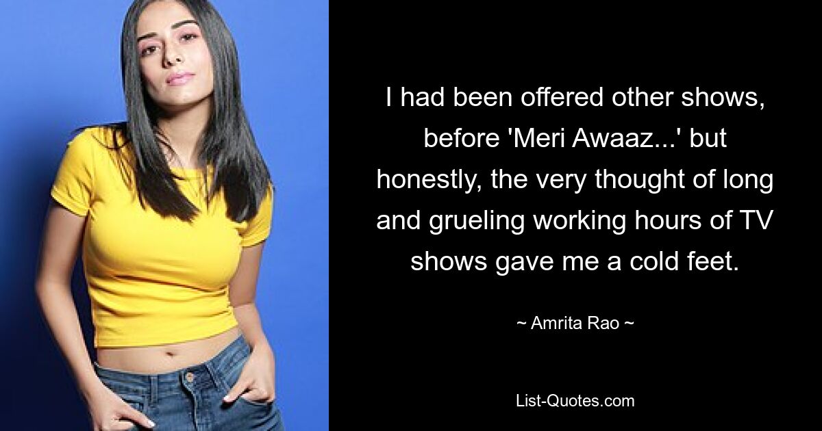 I had been offered other shows, before 'Meri Awaaz...' but honestly, the very thought of long and grueling working hours of TV shows gave me a cold feet. — © Amrita Rao