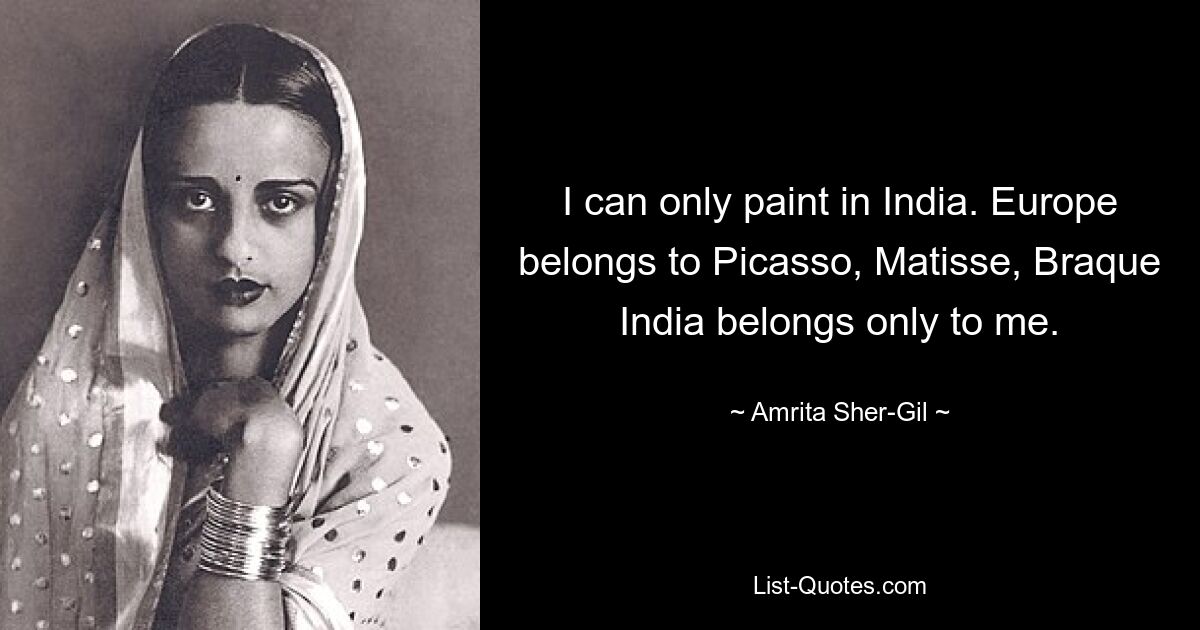 I can only paint in India. Europe belongs to Picasso, Matisse, Braque India belongs only to me. — © Amrita Sher-Gil