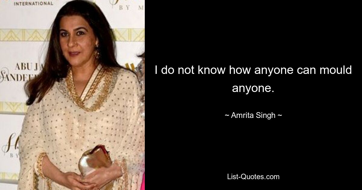 I do not know how anyone can mould anyone. — © Amrita Singh