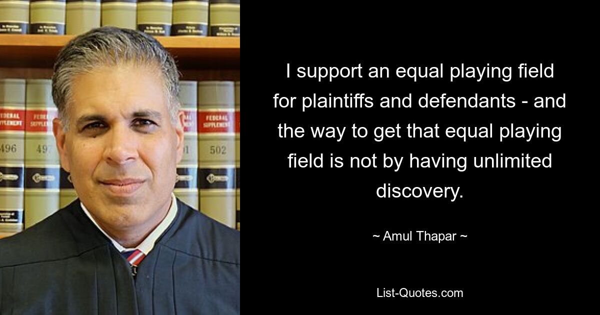 I support an equal playing field for plaintiffs and defendants - and the way to get that equal playing field is not by having unlimited discovery. — © Amul Thapar