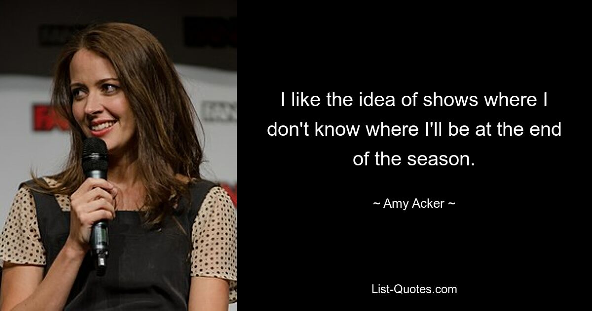 I like the idea of shows where I don't know where I'll be at the end of the season. — © Amy Acker