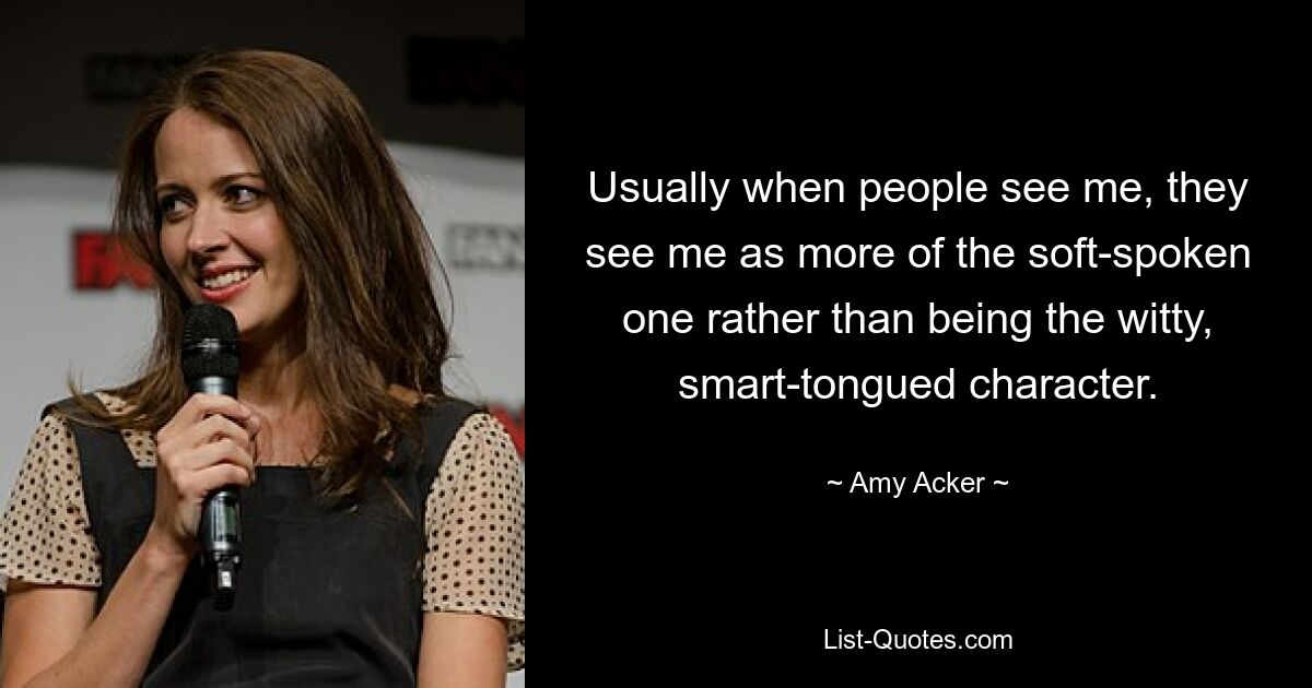 Usually when people see me, they see me as more of the soft-spoken one rather than being the witty, smart-tongued character. — © Amy Acker