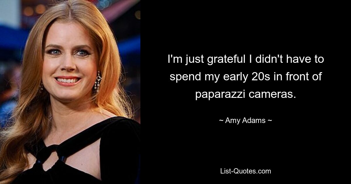 I'm just grateful I didn't have to spend my early 20s in front of paparazzi cameras. — © Amy Adams