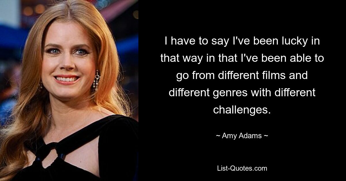 I have to say I've been lucky in that way in that I've been able to go from different films and different genres with different challenges. — © Amy Adams