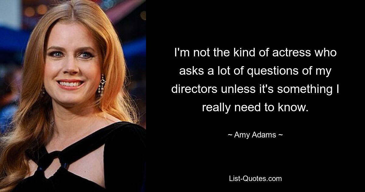 I'm not the kind of actress who asks a lot of questions of my directors unless it's something I really need to know. — © Amy Adams