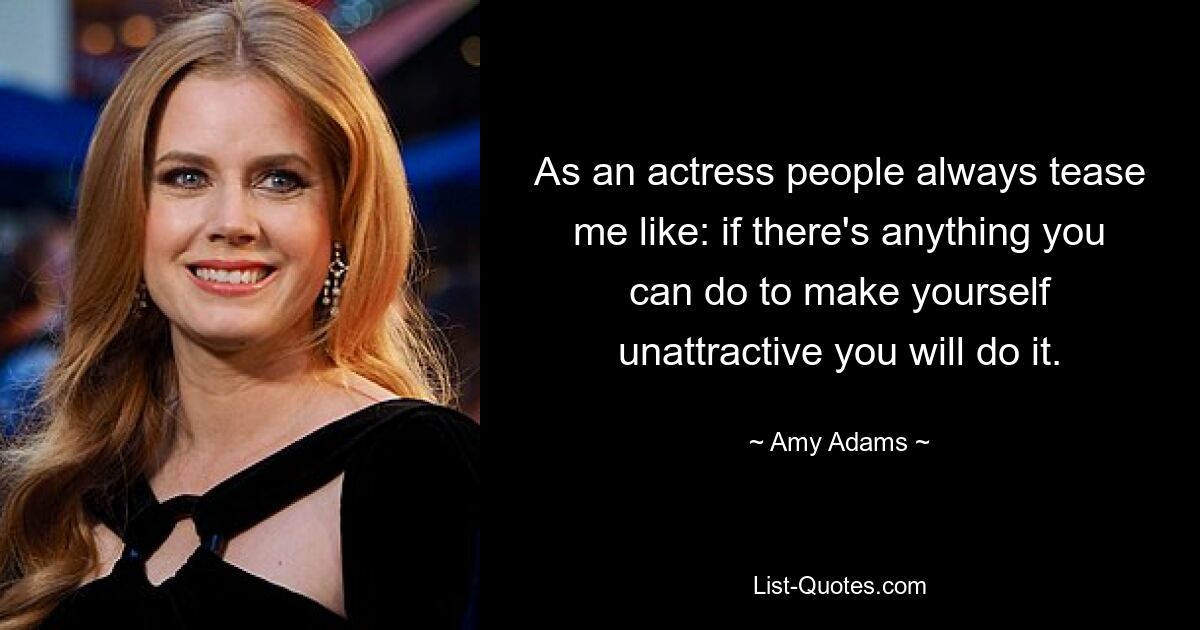 As an actress people always tease me like: if there's anything you can do to make yourself unattractive you will do it. — © Amy Adams