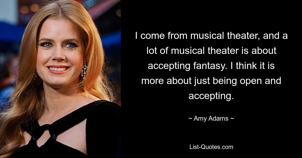 I come from musical theater, and a lot of musical theater is about accepting fantasy. I think it is more about just being open and accepting. — © Amy Adams