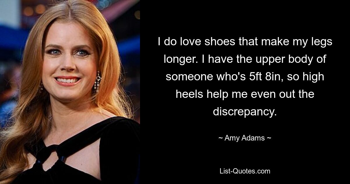 I do love shoes that make my legs longer. I have the upper body of someone who's 5ft 8in, so high heels help me even out the discrepancy. — © Amy Adams