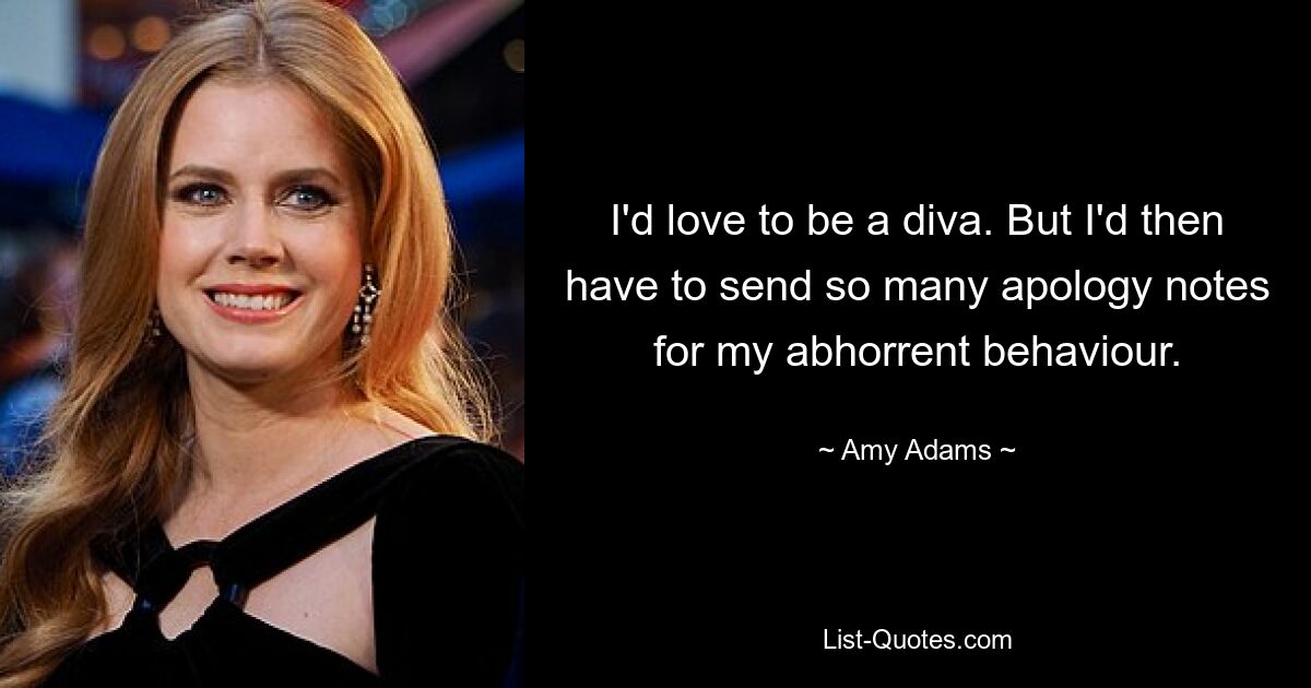 I'd love to be a diva. But I'd then have to send so many apology notes for my abhorrent behaviour. — © Amy Adams