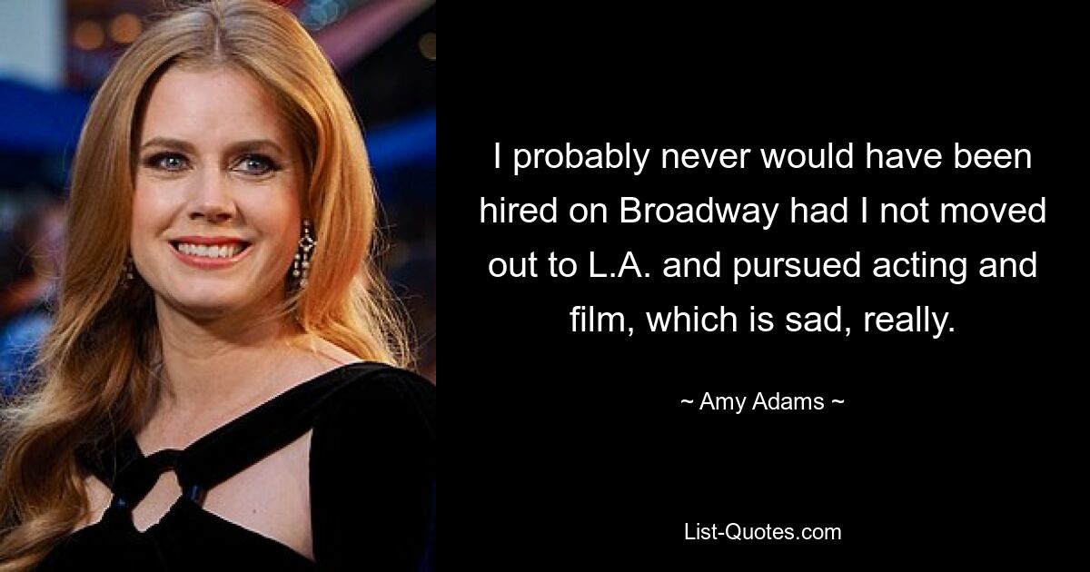 I probably never would have been hired on Broadway had I not moved out to L.A. and pursued acting and film, which is sad, really. — © Amy Adams