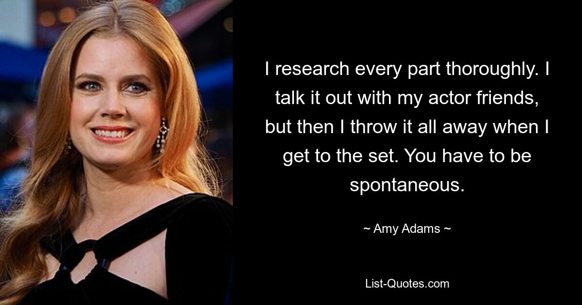 I research every part thoroughly. I talk it out with my actor friends, but then I throw it all away when I get to the set. You have to be spontaneous. — © Amy Adams