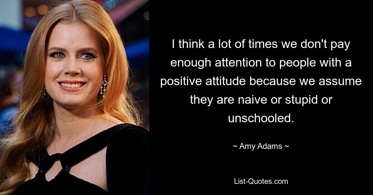 I think a lot of times we don't pay enough attention to people with a positive attitude because we assume they are naive or stupid or unschooled. — © Amy Adams