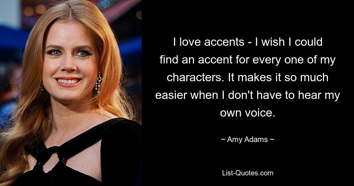 I love accents - I wish I could find an accent for every one of my characters. It makes it so much easier when I don't have to hear my own voice. — © Amy Adams