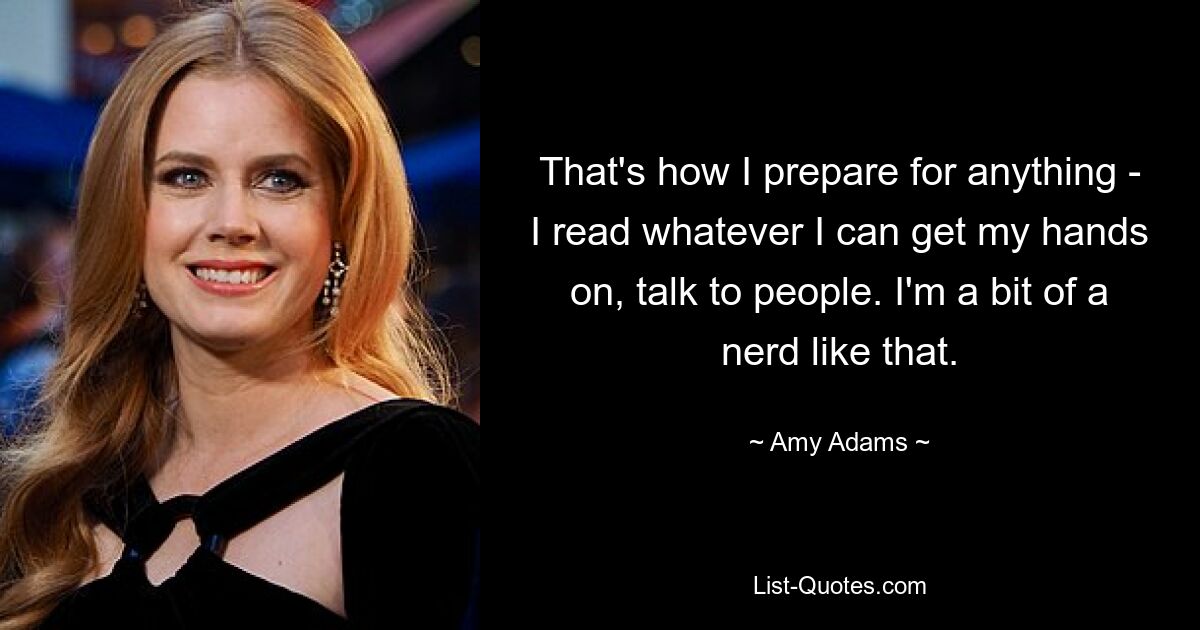 That's how I prepare for anything - I read whatever I can get my hands on, talk to people. I'm a bit of a nerd like that. — © Amy Adams