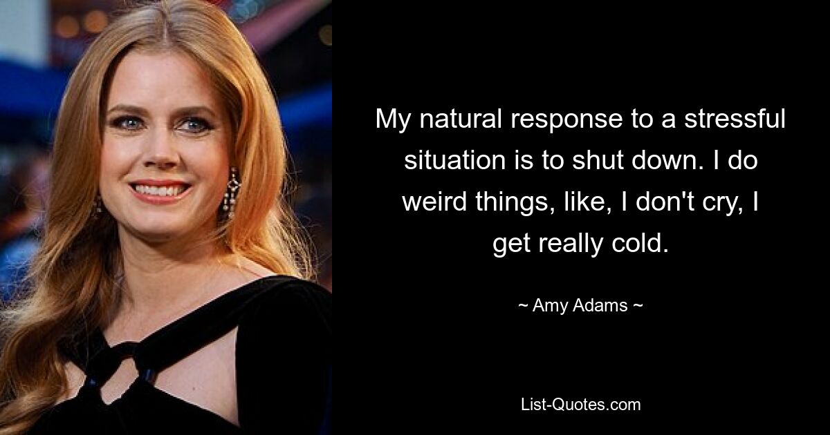 My natural response to a stressful situation is to shut down. I do weird things, like, I don't cry, I get really cold. — © Amy Adams