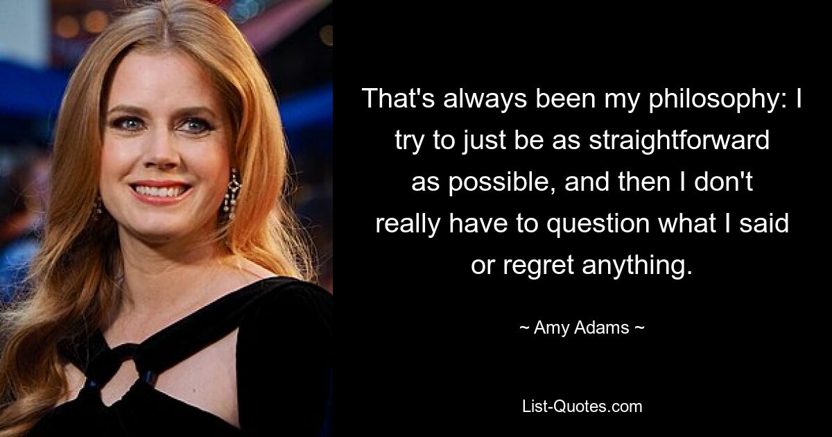 That's always been my philosophy: I try to just be as straightforward as possible, and then I don't really have to question what I said or regret anything. — © Amy Adams