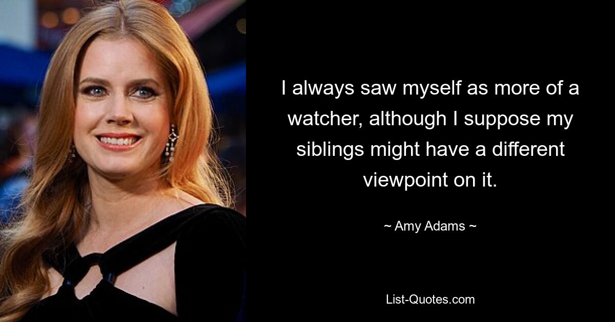 I always saw myself as more of a watcher, although I suppose my siblings might have a different viewpoint on it. — © Amy Adams