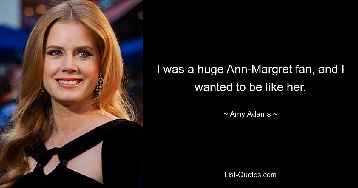 I was a huge Ann-Margret fan, and I wanted to be like her. — © Amy Adams