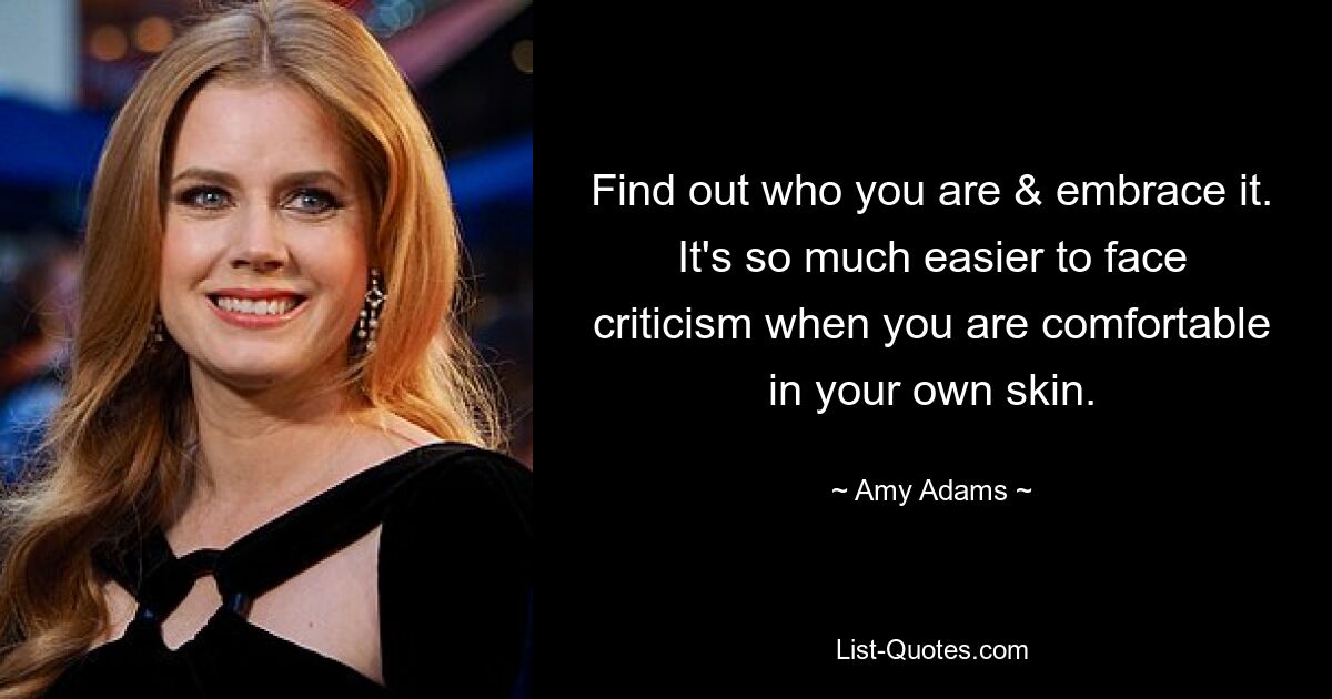 Find out who you are & embrace it. It's so much easier to face criticism when you are comfortable in your own skin. — © Amy Adams