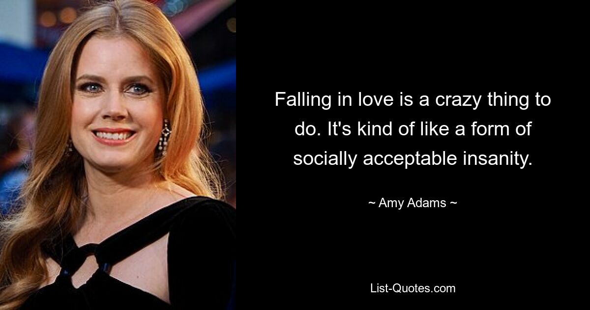 Falling in love is a crazy thing to do. It's kind of like a form of socially acceptable insanity. — © Amy Adams