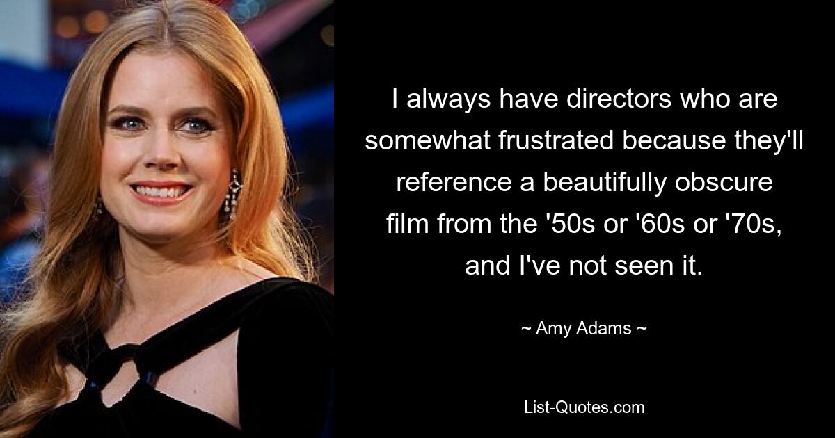 I always have directors who are somewhat frustrated because they'll reference a beautifully obscure film from the '50s or '60s or '70s, and I've not seen it. — © Amy Adams