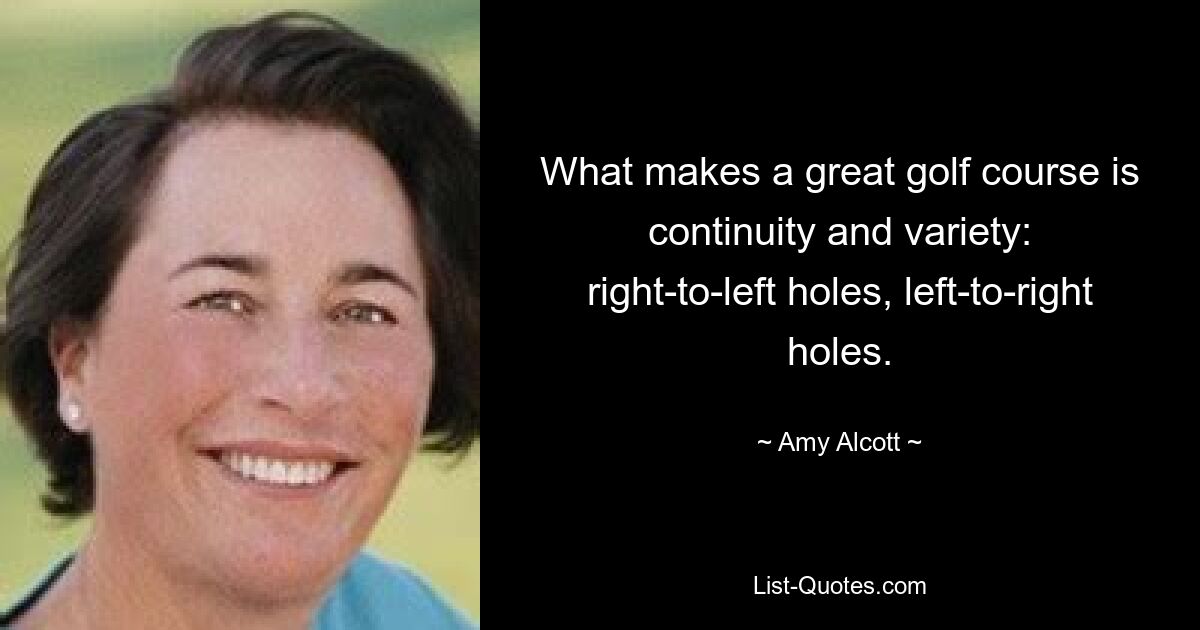 What makes a great golf course is continuity and variety: right-to-left holes, left-to-right holes. — © Amy Alcott