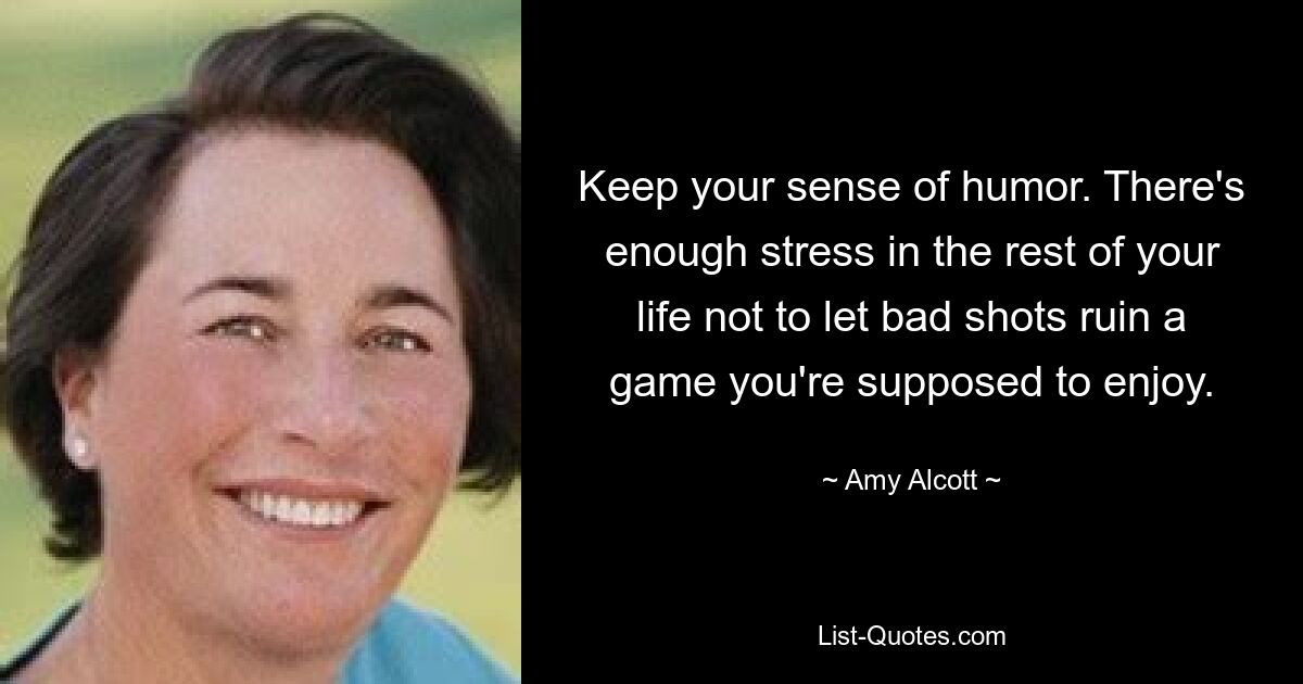 Keep your sense of humor. There's enough stress in the rest of your life not to let bad shots ruin a game you're supposed to enjoy. — © Amy Alcott