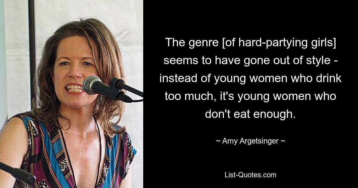 The genre [of hard-partying girls] seems to have gone out of style - instead of young women who drink too much, it's young women who don't eat enough. — © Amy Argetsinger