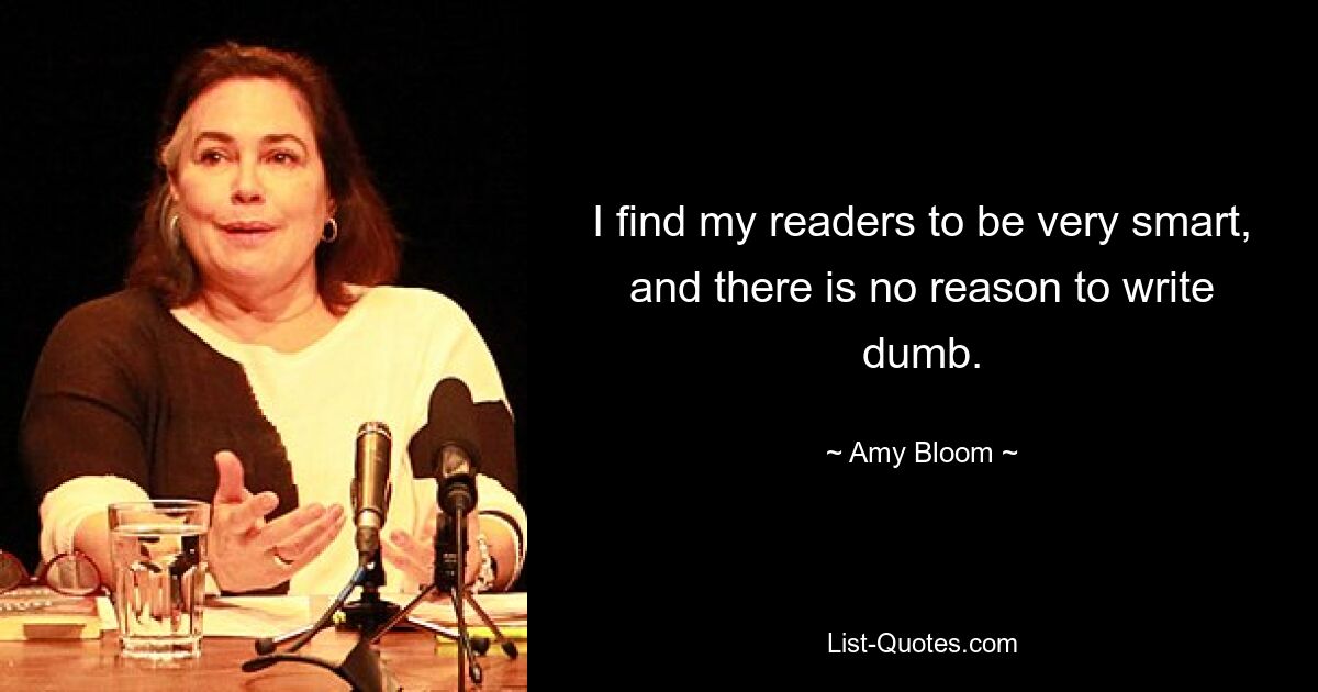 I find my readers to be very smart, and there is no reason to write dumb. — © Amy Bloom