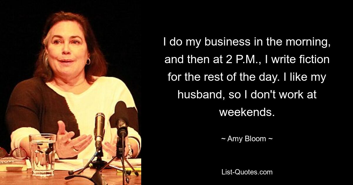 I do my business in the morning, and then at 2 P.M., I write fiction for the rest of the day. I like my husband, so I don't work at weekends. — © Amy Bloom