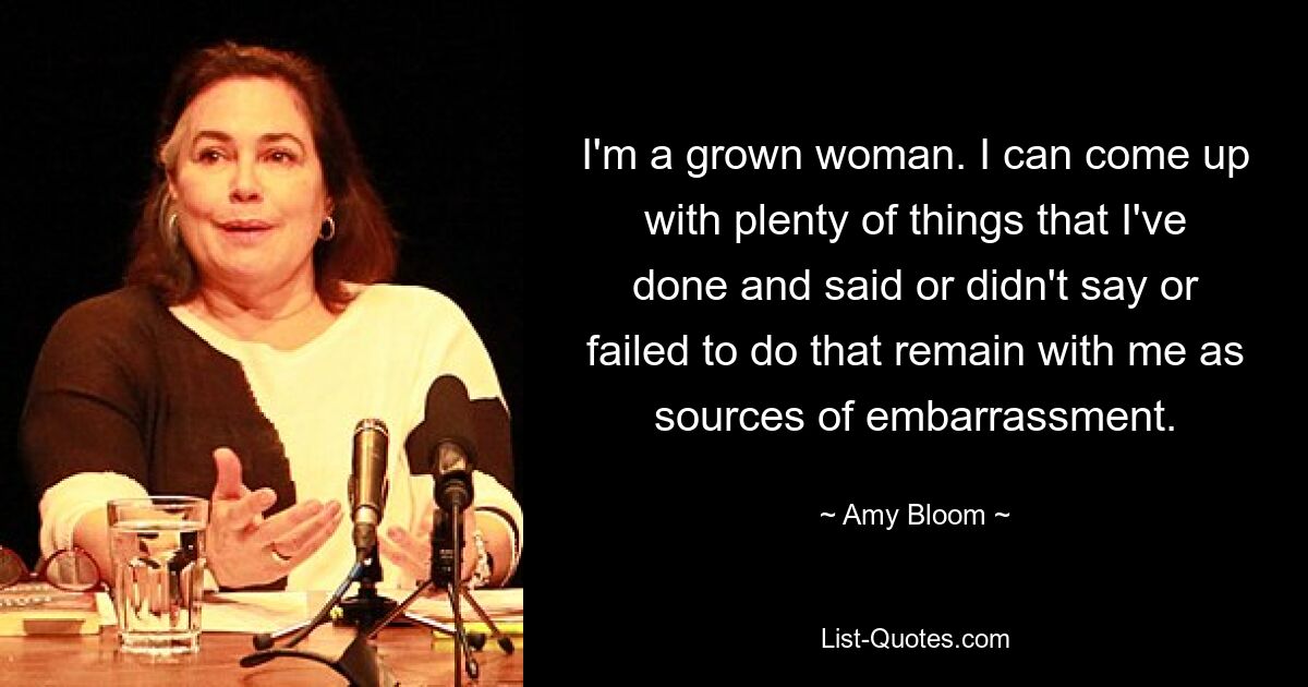 I'm a grown woman. I can come up with plenty of things that I've done and said or didn't say or failed to do that remain with me as sources of embarrassment. — © Amy Bloom