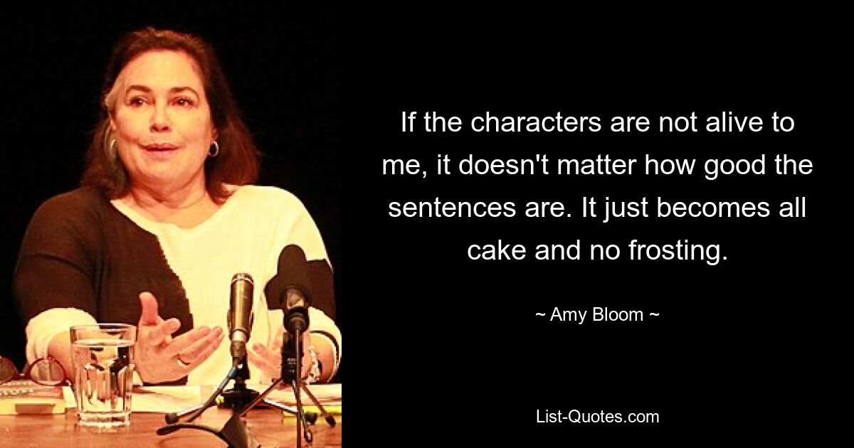 If the characters are not alive to me, it doesn't matter how good the sentences are. It just becomes all cake and no frosting. — © Amy Bloom