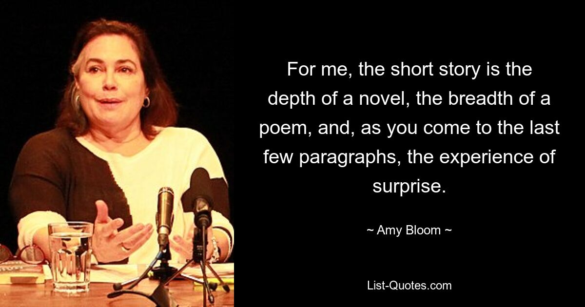 For me, the short story is the depth of a novel, the breadth of a poem, and, as you come to the last few paragraphs, the experience of surprise. — © Amy Bloom