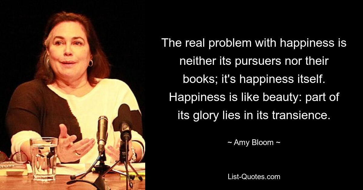 The real problem with happiness is neither its pursuers nor their books; it's happiness itself. Happiness is like beauty: part of its glory lies in its transience. — © Amy Bloom