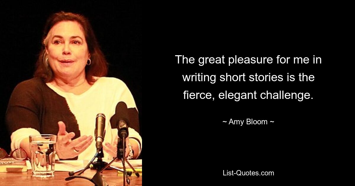 The great pleasure for me in writing short stories is the fierce, elegant challenge. — © Amy Bloom