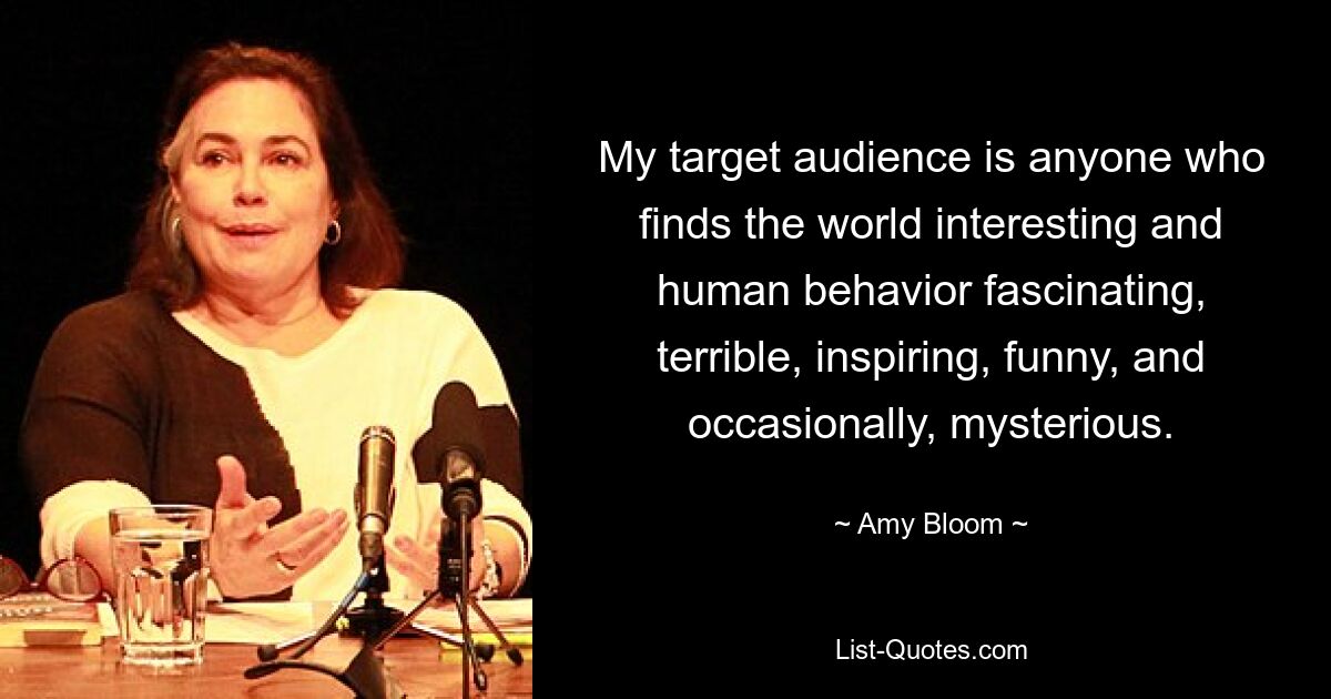 My target audience is anyone who finds the world interesting and human behavior fascinating, terrible, inspiring, funny, and occasionally, mysterious. — © Amy Bloom