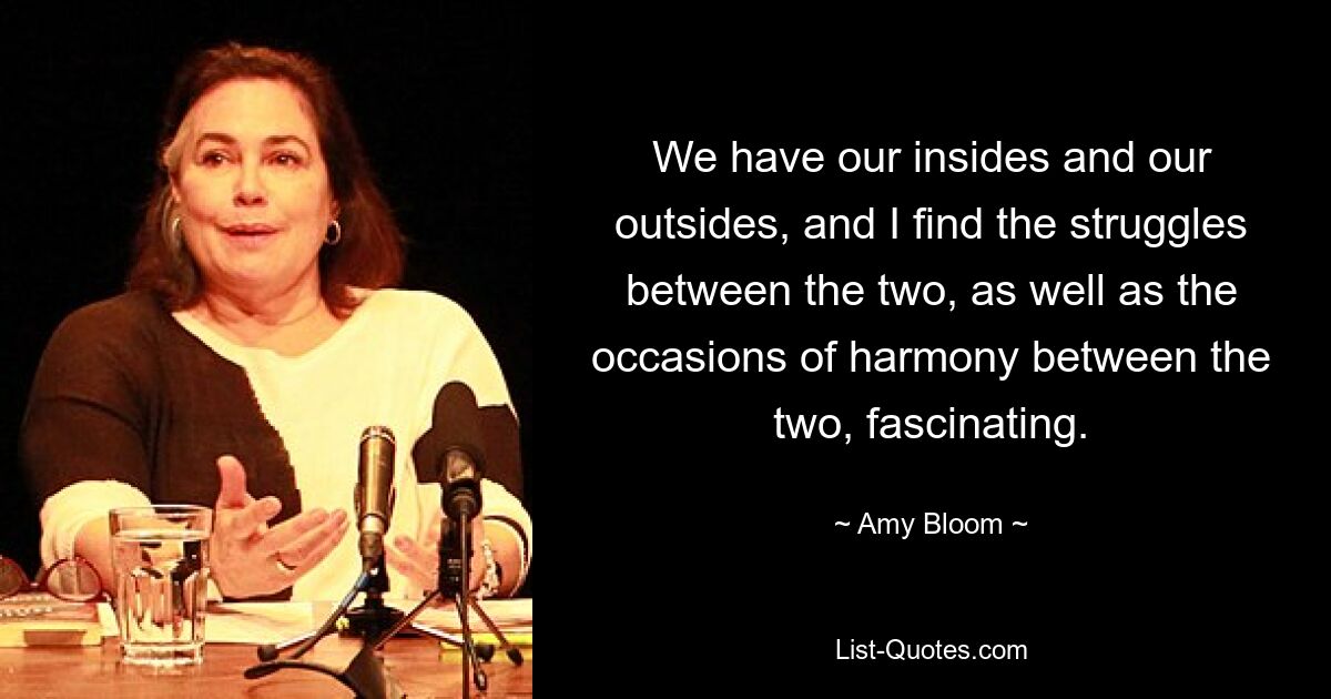 We have our insides and our outsides, and I find the struggles between the two, as well as the occasions of harmony between the two, fascinating. — © Amy Bloom