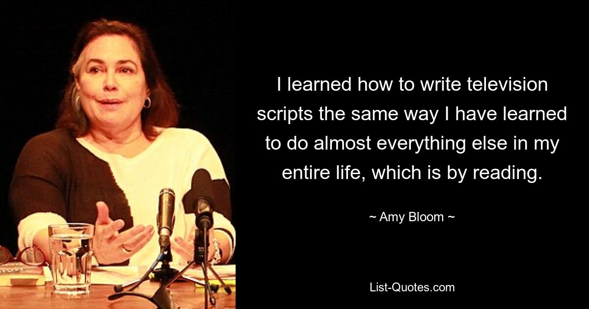 I learned how to write television scripts the same way I have learned to do almost everything else in my entire life, which is by reading. — © Amy Bloom