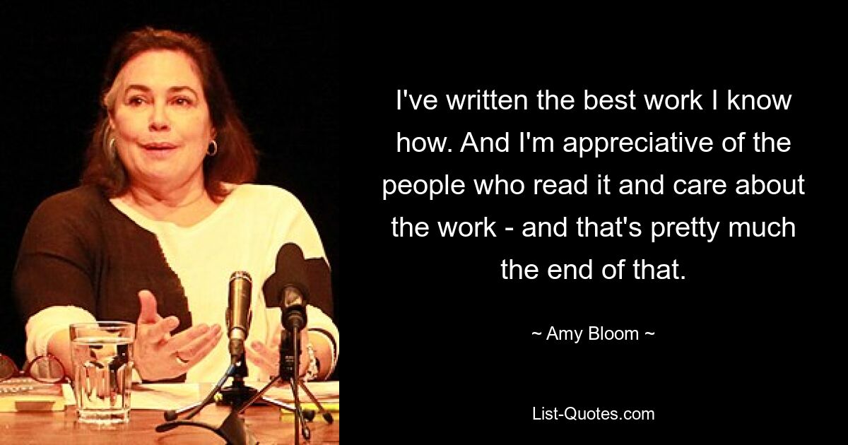 I've written the best work I know how. And I'm appreciative of the people who read it and care about the work - and that's pretty much the end of that. — © Amy Bloom