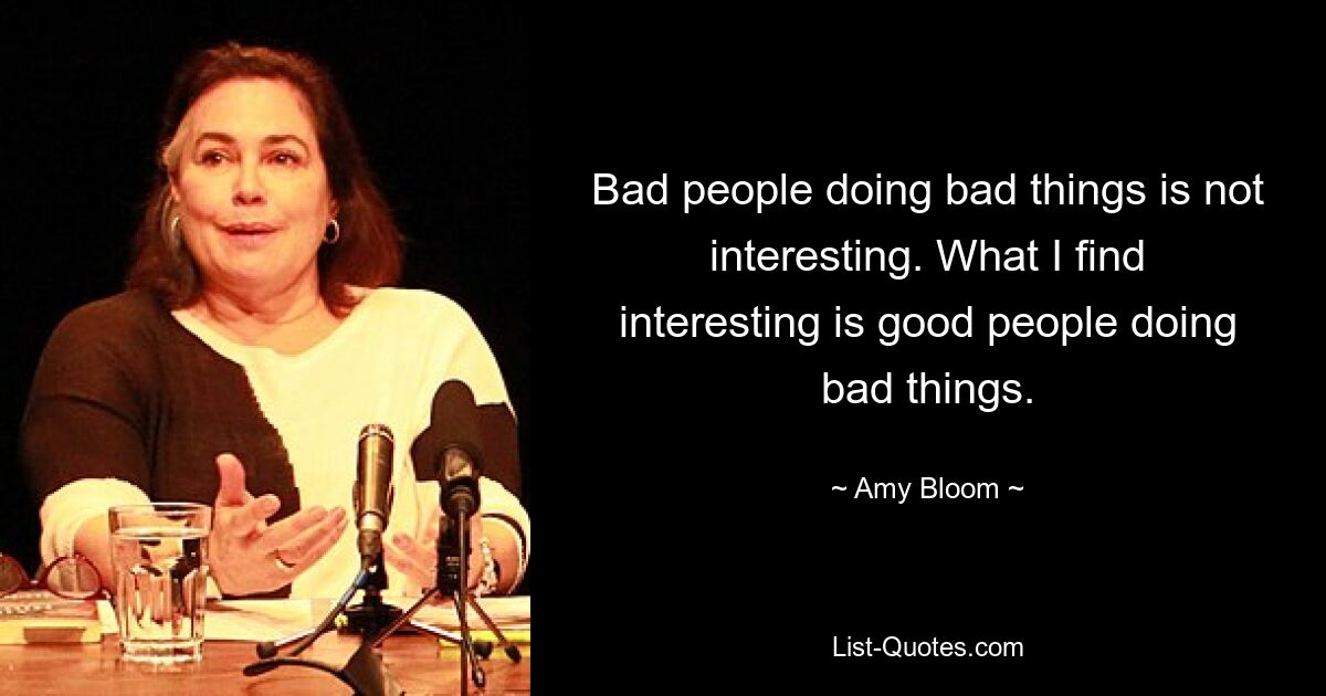 Bad people doing bad things is not interesting. What I find interesting is good people doing bad things. — © Amy Bloom