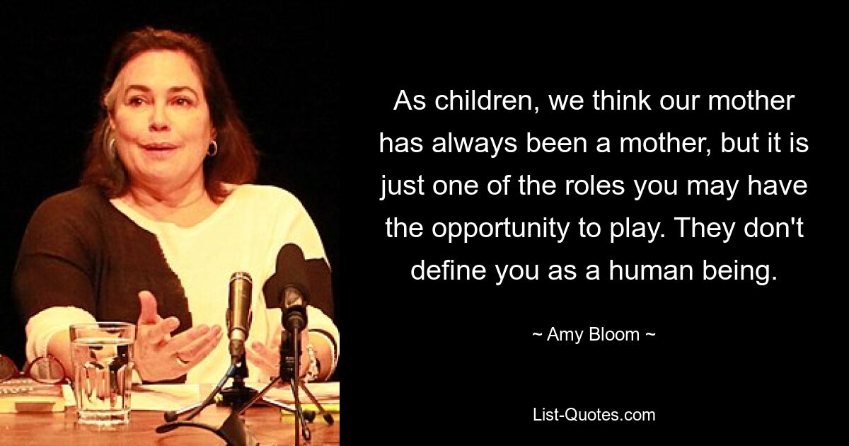 As children, we think our mother has always been a mother, but it is just one of the roles you may have the opportunity to play. They don't define you as a human being. — © Amy Bloom