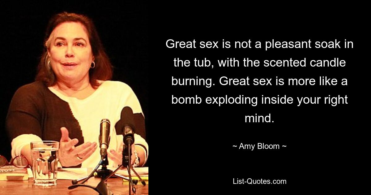 Great sex is not a pleasant soak in the tub, with the scented candle burning. Great sex is more like a bomb exploding inside your right mind. — © Amy Bloom