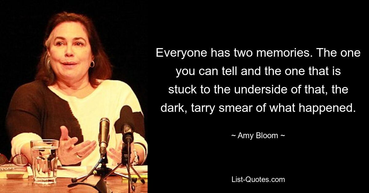 Everyone has two memories. The one you can tell and the one that is stuck to the underside of that, the dark, tarry smear of what happened. — © Amy Bloom